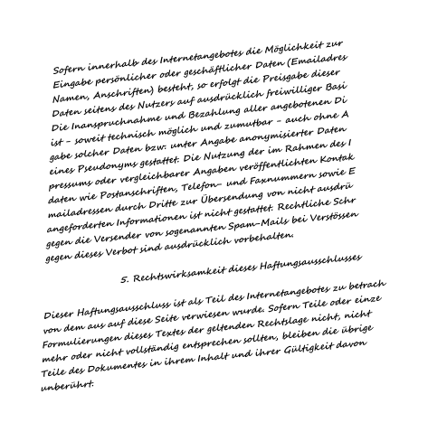 Sofern innerhalb des Internetangebotes die Mglichkeit zur Eingabe persnlicher oder geschftlicher Daten (Emailadres Namen, Anschriften) besteht, so erfolgt die Preisgabe dieser Daten seitens des Nutzers auf ausdrcklich freiwilliger Basi Die Inanspruchnahme und Bezahlung aller angebotenen Di ist - soweit technisch mglich und zumutbar - auch ohne A gabe solcher Daten bzw. unter Angabe anonymisierter Daten  eines Pseudonyms gestattet. Die Nutzung der im Rahmen des I pressums oder vergleichbarer Angaben verffentlichten Kontak daten wie Postanschriften, Telefon- und Faxnummern sowie E mailadressen durch Dritte zur bersendung von nicht ausdr angeforderten Informationen ist nicht gestattet. Rechtliche Schr gegen die Versender von sogenannten Spam-Mails bei Verstssen gegen dieses Verbot sind ausdrcklich vorbehalten.                        5. Rechtswirksamkeit dieses Haftungsausschlusses   Dieser Haftungsausschluss ist als Teil des Internetangebotes zu betrach von dem aus auf diese Seite verwiesen wurde. Sofern Teile oder einze Formulierungen dieses Textes der geltenden Rechtslage nicht, nicht  mehr oder nicht vollstndig entsprechen sollten, bleiben die brige Teile des Dokumentes in ihrem Inhalt und ihrer Gltigkeit davon unberhrt.