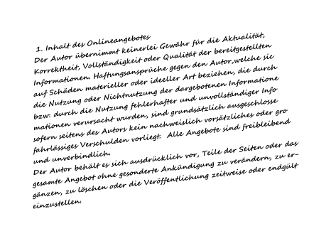 1. Inhalt des Onlineangebotes  Der Autor bernimmt keinerlei Gewhr fr die Aktualitt, Korrektheit, Vollstndigkeit oder Qualitt der bereitgestellten Informationen. Haftungsansprche gegen den Autor,welche sic auf Schden materieller oder ideeller Art beziehen, die durch die Nutzung oder Nichtnutzung der dargebotenen Informatione bzw. durch die Nutzung fehlerhafter und unvollstndiger Info mationen verursacht wurden, sind grundstzlich ausgeschlosse sofern seitens des Autors kein nachweislich vorstzliches oder gro fahrlssiges Verschulden vorliegt.  Alle Angebote sind freibleibend und unverbindlich. Der Autor behlt es sich ausdrcklich vor, Teile der Seiten oder das gesamte Angebot ohne gesonderte Ankndigung zu verndern, zu er- gnzen, zu lschen oder die Verffentlichung zeitweise oder endglt einzustellen.