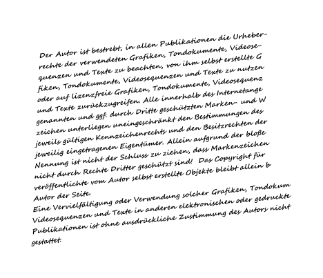 Der Autor ist bestrebt, in allen Publikationen die Urheber- rechte der verwendeten Grafiken, Tondokumente, Videose- quenzen und Texte zu beachten, von ihm selbst erstellte G fiken, Tondokumente, Videosequenzen und Texte zu nutzen oder auf lizenzfreie Grafiken, Tondokumente, Videosequenz und Texte zurckzugreifen. Alle innerhalb des Internetange genannten und ggf. durch Dritte geschtzten Marken- und W zeichen unterliegen uneingeschrnkt den Bestimmungen des jeweils gltigen Kennzeichenrechts und den Besitzrechten der jeweilig eingetragenen Eigentmer. Allein aufgrund der bloe Nennung ist nicht der Schluss zu ziehen, dass Markenzeichen nicht durch Rechte Dritter geschtzt sind!  Das Copyright fr verffentlichte vom Autor selbst erstellte Objekte bleibt allein b Autor der Seite. Eine Vervielfltigung oder Verwendung solcher Grafiken, Tondokum Videosequenzen und Texte in anderen elektronischen oder gedruckte Publikationen ist ohne ausdrckliche Zustimmung des Autors nicht gestattet.